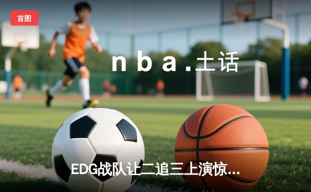 EDG战队让二追三上演惊天逆转，LPL夏季总决赛再铸传奇