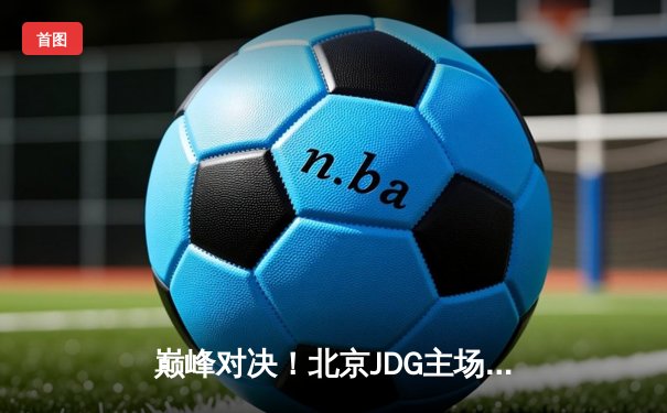 巅峰对决！北京JDG主场鏖战五局力克深圳DYG，晋级KPL春季赛总决赛