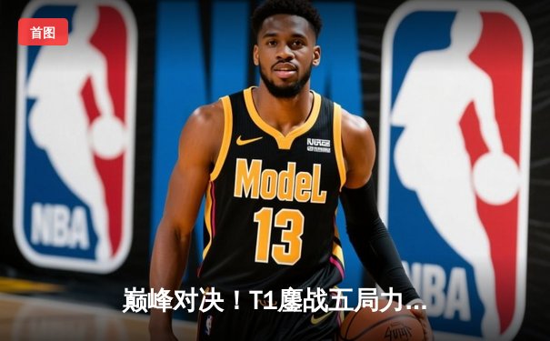 巅峰对决！T1鏖战五局力克GEN，Faker沙皇主宰战场锁定LCK决赛席位