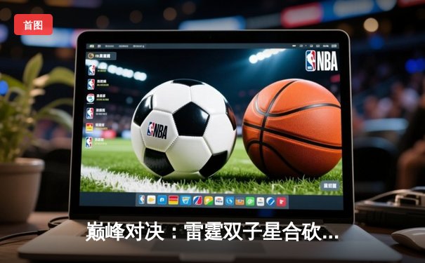 巅峰对决：雷霆双子星合砍72分，加时险胜卫冕冠军掘金