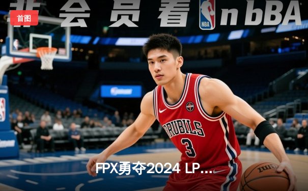 FPX勇夺2024 LPL春季赛总冠军，3-2力克BLG问鼎银龙杯