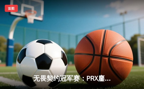 无畏契约冠军赛：PRX鏖战五局险胜DRX，jinggg关键发挥锁定四强席位