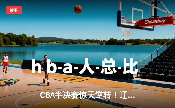 CBA半决赛惊天逆转！辽宁本钢加时险胜广东宏远，赵继伟砍30+10成关键先生