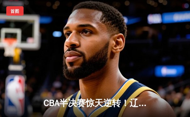 CBA半决赛惊天逆转！辽宁本钢加时险胜广东宏远，赵继伟砍30+10成关键先生