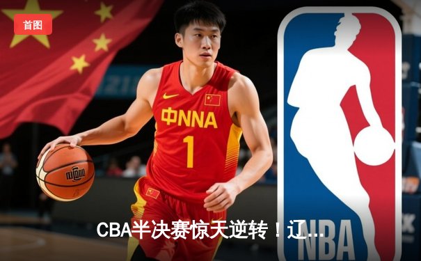 CBA半决赛惊天逆转！辽宁本钢加时险胜广东宏远，赵继伟砍下35分创生涯新高