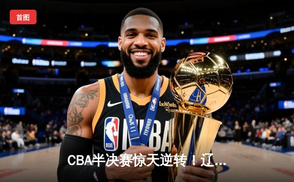 CBA半决赛惊天逆转！辽宁本钢加时险胜广东宏远，赵继伟砍下35分创生涯新高